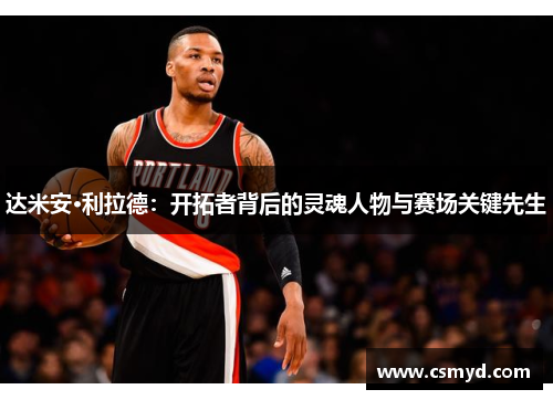 达米安·利拉德：开拓者背后的灵魂人物与赛场关键先生